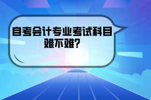 武汉工程大学自考会计专业考试科目难不难？