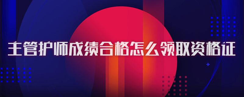 主管护师成绩合格怎么领取资格证