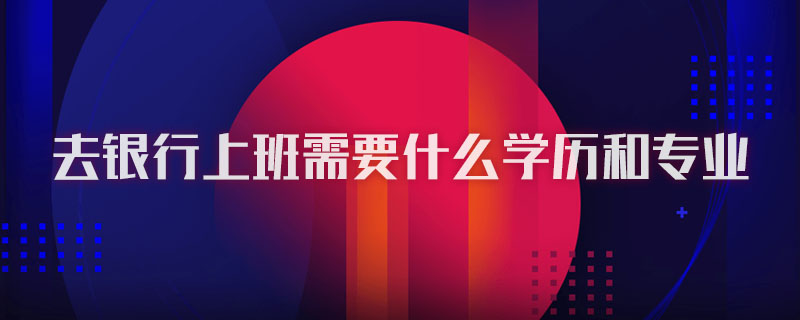 去银行上班需要什么学历和专业