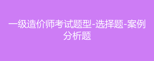 一级造价师考试题型-选择题-案例分析题