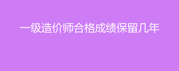一级造价师合格成绩保留几年