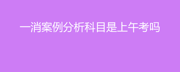一消案例分析科目是上午考吗