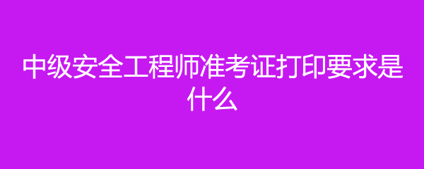 中级安全工程师准考证打印要求是什么