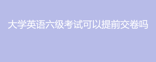 大学英语六级考试可以提前交卷吗