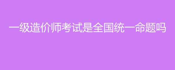 一级造价师考试是全国统一命题吗