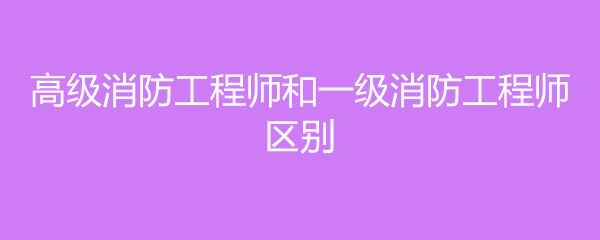 高级消防工程师和一级消防工程师区别