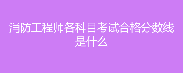 消防工程师各科目考试合格分数线是什么