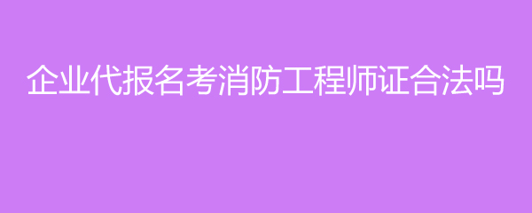 企业代报名考消防工程师证合法吗