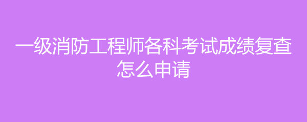 一级消防工程师各科考试成绩复查怎么申请