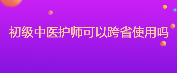 初级中医护师可以跨省使用吗