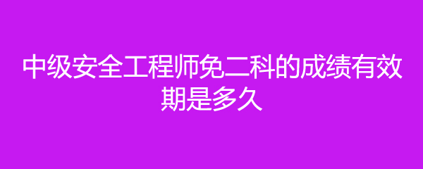 中级安全工程师免二科的成绩有效期是多久