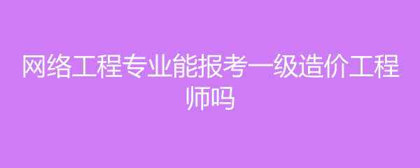 网络工程专业能报考一级造价工程师吗