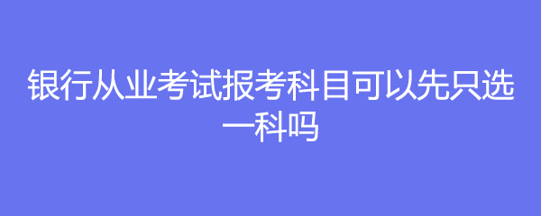 银行从业考试报考科目可以先只选一科吗