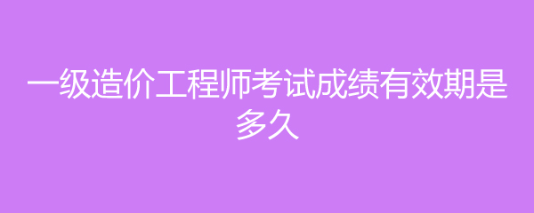 一级造价工程师考试成绩有效期是多久