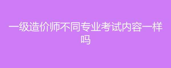 一级造价师不同专业考试内容一样吗