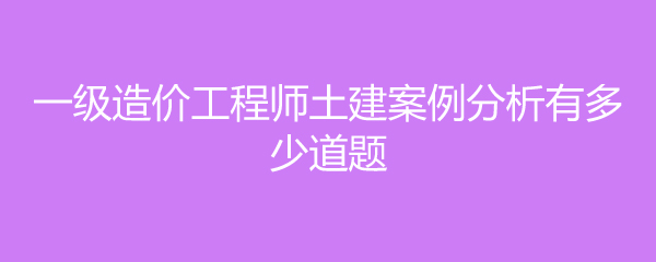 一级造价工程师土建案例分析有多少道题