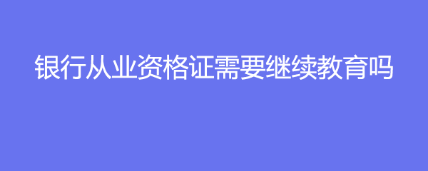 银行从业资格证需要继续教育吗