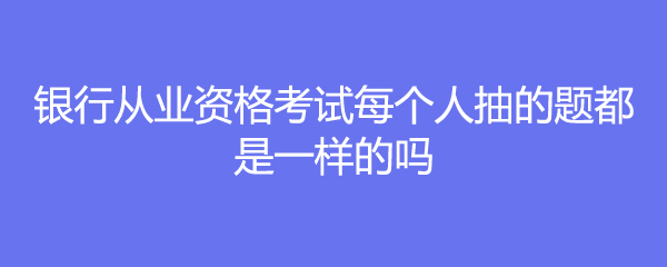 银行从业资格考试每个人抽的题都是一样的吗
