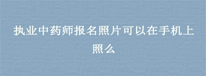 执业中药师报名照片可以在手机上照么