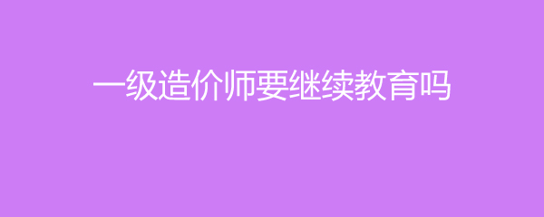 一级造价师要继续教育吗