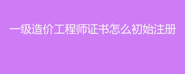 一级造价工程师证书怎么初始注册