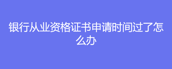 银行从业资格证书申请时间过了怎么办