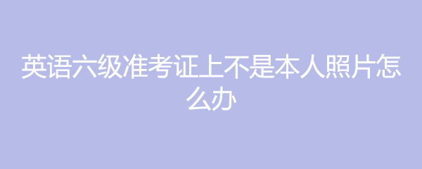 英语六级准考证上不是本人照片怎么办