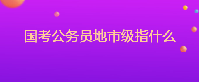 国考公务员地市级指什么