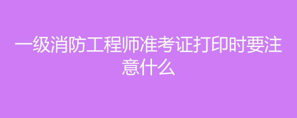 一级消防工程师准考证打印时要注意什么