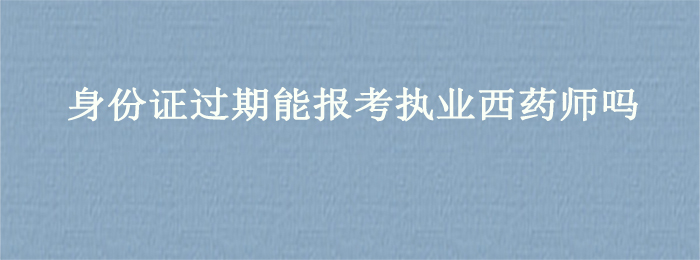 身份证过期能报考执业西药师吗