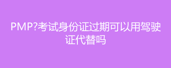 PMP考试身份证过期可以用驾驶证代替吗