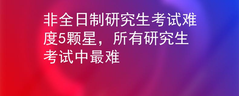 非全日制研究生考试难度5颗星，所有研究生考试中最难