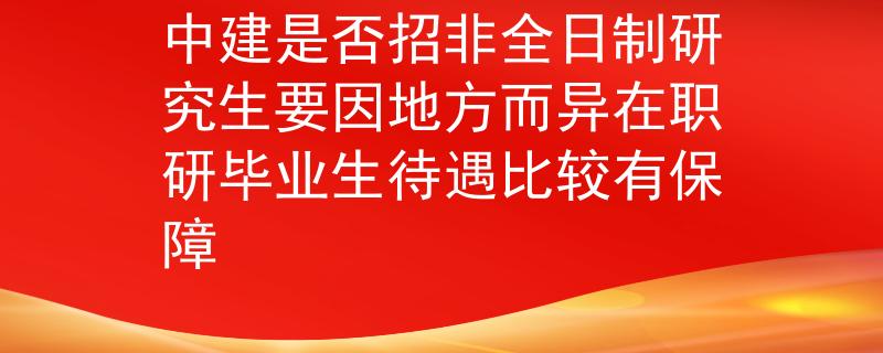 中建是否招非全日制研究生要因地方而异在职研毕业生待遇比较有保障