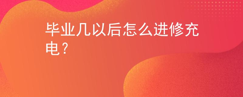 毕业几以后怎么进修充电？