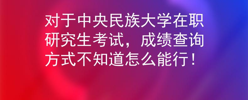对于中央民族大学在职研究生考试，成绩查询方式不知道怎么能行！