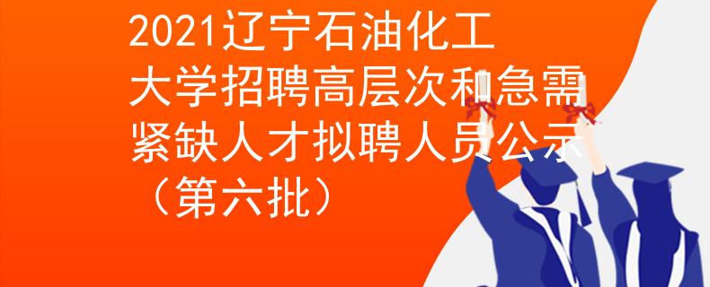 2021辽宁石油化工大学招聘高层次和急需紧缺人才拟聘人员公示（第六批）