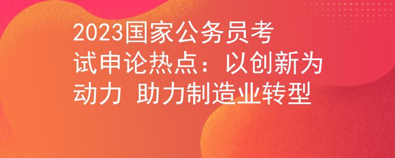 2023国家公务员考试申论热点：以创新为动力 助力制造业转型