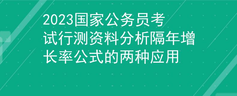 2023国家公务员考试行测资料分析隔年增长率公式的两种应用