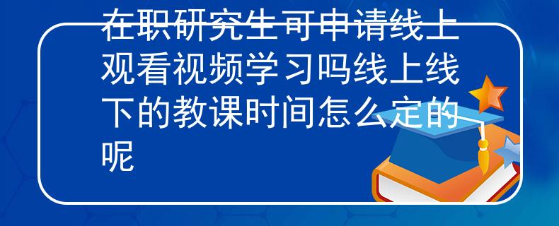 在职研究生可申请线上观看视频学习吗线上线下的教课时间怎么定的呢