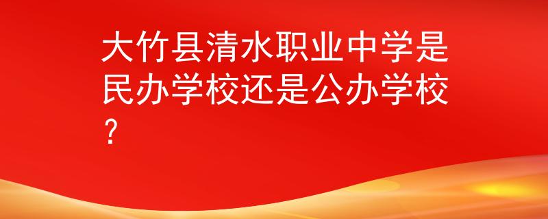 大竹县清水职业中学是民办学校还是公办学校？