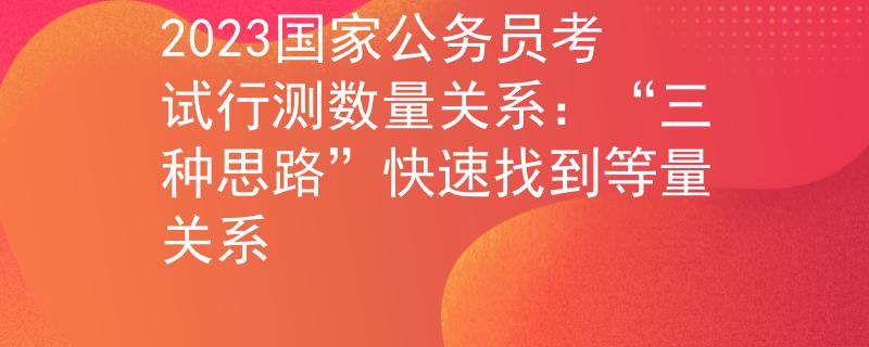 2023国家公务员考试行测数量关系：“三种思路”快速找到等量关系