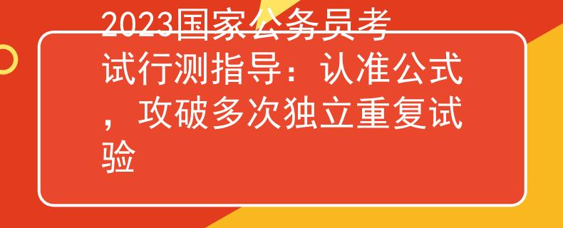 2023国家公务员考试行测指导：认准公式，攻破多次独立重复试验