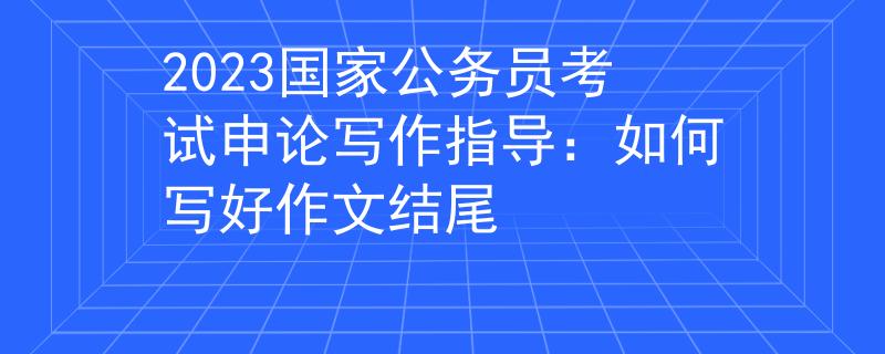 2023国家公务员考试申论写作指导：如何写好作文结尾
