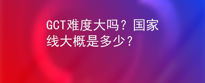 GCT难度大吗？国家线大概是多少？