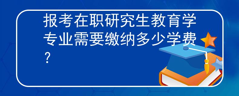 报考在职研究生教育学专业需要缴纳多少学费？