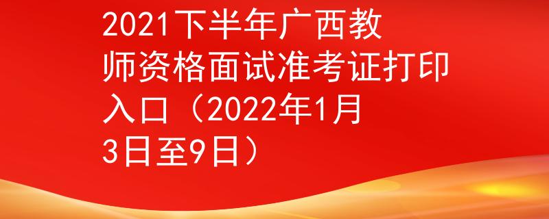 2021下半年广西教师资格面试准考证打印入口（2022年1月3日至9日）