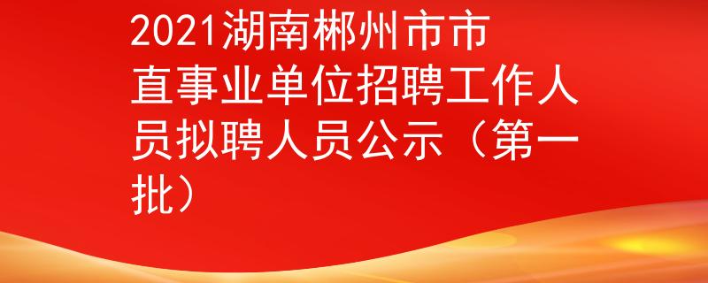 2021湖南郴州市市直事业单位招聘工作人员拟聘人员公示（第一批）