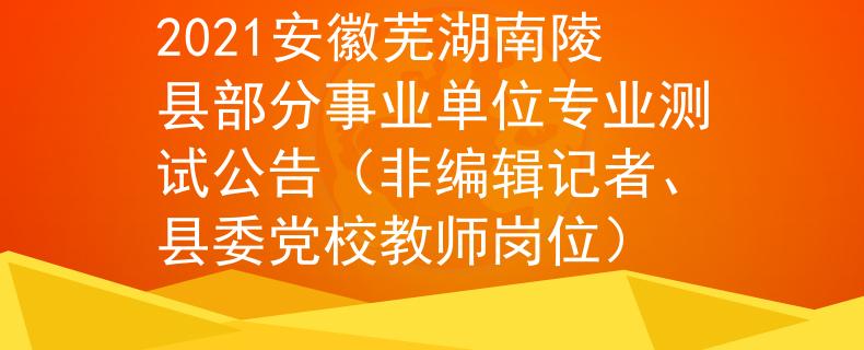 2021安徽芜湖南陵县部分事业单位专业测试公告（非编辑记者、县委党校教师岗位）