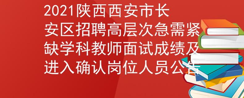 2021陕西西安市长安区招聘高层次急需紧缺学科教师面试成绩及进入确认岗位人员公告