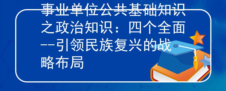 事业单位公共基础知识之政治知识：四个全面--引领民族复兴的战略布局